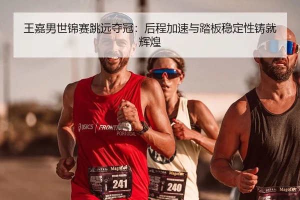 王嘉男世锦赛跳远夺冠：后程加速与踏板稳定性铸就辉煌